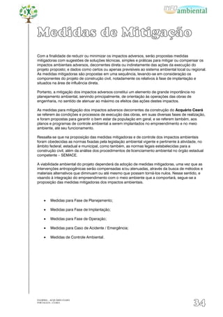 Medidas de Mitigação
Com a finalidade de reduzir ou minimizar os impactos adversos, serão propostas medidas
mitigadoras com sugestões de soluções técnicas, simples e práticas para mitigar ou compensar os
impactos ambientais adversos, decorrentes direta ou indiretamente das ações da execução do
projeto proposto; e dados como certos ou apenas previsíveis ao sistema ambiental local ou regional.
As medidas mitigadoras são propostas em uma sequência, levando-se em consideração os
componentes do projeto de construção civil, notadamente os relativos à fase de implantação e
situados na área de influência direta.

Portanto, a mitigação dos impactos adversos constitui um elemento de grande importância no
planejamento ambiental, servindo principalmente, de orientação às operações das obras de
engenharia, no sentido de atenuar ao máximo os efeitos das ações destes impactos.

As medidas para mitigação dos impactos adversos decorrentes da construção do Acquário Ceará
se referem às condições e processos de execução das obras, em suas diversas fases de realização,
e foram propostas para garantir o bem estar da população em geral, e se referem também, aos
planos e programas de controle ambiental a serem implantados no empreendimento e no meio
ambiente, até seu funcionamento.

Ressalta-se que na proposição das medidas mitigadoras e de controle dos impactos ambientais
foram obedecidas as normas fixadas pela legislação ambiental vigente e pertinente à atividade, no
âmbito federal, estadual e municipal, como também, as normas legais estabelecidas para a
construção civil, além da análise dos procedimentos de licenciamento ambiental no órgão estadual
competente – SEMACE.

A viabilidade ambiental do projeto dependerá da adoção de medidas mitigadoras, uma vez que as
intervenções antropogênicas serão compensadas e/ou atenuadas, através da busca de métodos e
materiais alternativos que diminuam ou até mesmo que possam torná-los nulos. Nesse sentido, e
visando à integração do empreendimento com o meio ambiente que a comportará, segue-se a
proposição das medidas mitigadoras dos impactos ambientais.



          Medidas para Fase de Planejamento;

          Medidas para Fase de Implantação;

          Medidas para Fase de Operação;

          Medidas para Caso de Acidente / Emergência;

          Medidas de Controle Ambiental .




EIA/RIMA – ACQUÁRIO CEARÁ
FORTALEZA - CEARÁ
                                                                                           34
 