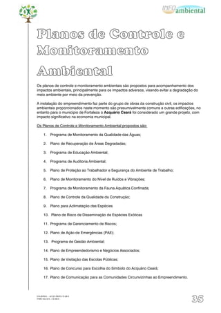 Planos de Controle e
Monitoramento
Ambiental
Os planos de controle e monitoramento ambientais são propostos para acompanhamento dos
impactos ambientais, principalmente para os impactos adversos, visando evitar a degradação do
meio ambiente por meio da prevenção.

A instalação do empreendimento faz parte do grupo de obras da construção civil, os impactos
ambientais proporcionados neste momento são presumivelmente comuns a outras edificações, no
entanto para o município de Fortaleza o Acquário Ceará foi considerado um grande projeto, com
impacto significativo na economia municipal.

Os Planos de Controle e Monitoramento Ambiental propostos são:

     1. Programa de Monitoramento da Qualidade das Águas;

     2. Plano de Recuperação de Áreas Degradadas;

     3. Programa de Educação Ambiental;

     4. Programa de Auditoria Ambiental;

     5. Plano de Proteção ao Trabalhador e Segurança do Ambiente de Trabalho;

     6. Plano de Monitoramento do Nível de Ruídos e Vibrações;

     7. Programa de Monitoramento da Fauna Aquática Confinada;

     8. Plano de Controle da Qualidade da Construção;

     9. Plano para Aclimatação das Espécies

     10. Plano de Risco de Disseminação de Espécies Exóticas

     11. Programa de Gerenciamento de Riscos;

     12. Plano de Ação de Emergências (PAE);

     13. Programa de Gestão Ambiental;

     14. Plano de Empreendedorismo e Negócios Associados;

     15. Plano de Visitação das Escolas Públicas;

     16. Plano de Concurso para Escolha do Símbolo do Acquário Ceará;

     17. Plano de Comunicação para as Comunidades Circunvizinhas ao Empreendimento.




EIA/RIMA – ACQUÁRIO CEARÁ
FORTALEZA - CEARÁ
                                                                                         35
 
