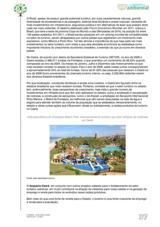 O Brasil, apesar de possuir grande potencial turístico, por suas características naturais, grande
diversidade de ecossistemas e de paisagens, extensa área litorânea e praias tropicais, necessita de
mais investimentos em infraestrutura, segurança pública e em alternativas de lazer que possam atrair
cada vez mais visitantes. O relatório elaborado pelo Fórum Econômico Mundial, em 2011, coloca o
Brasil, que será a sede da próxima Copa do Mundo e das Olimpíadas de 2016, na posição 52 entre
139 países avaliados. Em 2011, o Brasil perdeu posições em um ranking mundial de competitividade
no setor do turismo, sendo ultrapassado por outros países que registraram um incremento mais
expressivo, como México e Porto Rico. Tal fato denota a importância de que haja cada vez mais
investimentos no setor turístico, com vistas a que esta atividade econômica se estabeleça como
importante indutora do crescimento econômico brasileiro, a exemplo do que já ocorre em diversos
países.

No Ceará, de acordo com dados da Secretaria Estadual de Turismo (SETUR), no ano de 2009 o
Ceará recebeu 2.466.511 turistas via Fortaleza, o que acarretou um incremento de 38,23% quando
comparado ao ano de 2004. Os meses de Janeiro, Julho e Dezembro são historicamente os que
mais recebem turistas no estado do Ceará. Para o ano de 2009, estes meses juntos corresponderam
a aproximadamente 34% do total de turistas. Cerca de 91,50% das pessoas que visitaram o Ceará no
ano de 2009 foram provenientes do chamado turismo interno, ou seja, 2.256.858 visitantes vieram
dos diversos Estados brasileiros.

Por sua localização, condições climáticas e ampla zona costeira, o Ceará tem figurado entre os
estados brasileiros que mais recebem turistas. Portanto, constata-se que o setor turístico no estado
tem, potencialmente, boas perspectivas de crescimento, haja vista o grande número de
investimentos em infraestrutura que têm sido aplicados no estado, como a ampliação e recuperação
de rodovias, a construção de aeroportos, como o de Aracati, a ampliação do Aeroporto Internacional
Pinto Martins, o Metrô de Fortaleza, as melhorias que vêm sendo executadas na rede de água e
esgoto para atender também ao volume da população que se estabelece, temporariamente, no
estado e várias outras ações que influenciam, direta ou indiretamente, a cadeia produtiva do turismo
no Ceará.


Vista panorâmica do Complexo Beach Park, empreendimento turístico que atrai milhares de visitantes
                                          ao Ceará




Fonte: www.beachpark.com.br


O Acquário Ceará, em conjunto com outros projetos voltados para o fortalecimento do setor
turístico cearense, em muito contribuirá na atração de visitantes para nosso estado e na geração de
emprego e renda para todos os evolvidos nessa cadeia produtiva.

Bem mais do que uma fonte de receita para o Estado, o turismo é uma fonte crescente de emprego
e renda para a população.



EIA/RIMA – ACQUÁRIO CEARÁ
FORTALEZA - CEARÁ
                                                                                            37
 