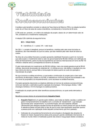 Viabilidade
Socioeconômica
A análise custo benefício consiste no cálculo da Taxa Interna de Retorno (TIR) e na relação benefício
custo de um fluxo de caixa de custos e benefícios, considerando o horizonte de 20 anos.

A TIR pode ser, portanto, um critério de avaliação de projeto: abaixo de um determinado valor de
TIR, considera-se o investimento inadequado.

A relação C/B é definida da seguinte forma:

          B/C = VA(A)/VA(C)

          B = benefícios; C = custos; VA = valor atual.

Se C/B>1, o projeto é desejável, porque os benefícios, medidos pelo valor atual de todos os
benefícios, são mais elevados do que os custos, que são medidos pelo valor atual de todos os
custos.

Na ótica de uma análise financeira o projeto apresenta viabilidade financeira a partir do momento
que está orçado o investimento total no valor de aproximadamente R$ 250 milhões com definição da
fonte de financiamento, parte oriunda de empréstimos em bancos internacionais em torno de R$ 170
milhões e restante será a contrapartida do Governo do Estado.

O valor total estimado do investimento de R$ 250 milhões, mais uma receita gerada anual de R$ 43
milhões, decorrente da previsão de visitantes de 1,2 milhões ao ano, não efetiva o resultado de uma
taxa interna de retorno, porque falta a mensuração de dados quanto ao custo de operação e
manutenção do projeto.

No que concerne a análise econômica, a qual avalia a contribuição do projeto para o bem estar
econômico do Município, Estado ou do País, é realizada em nome do conjunto da sociedade e não
em nome do proprietário do empreendimento, como acontece na análise financeira.

O projeto apresenta claramente os objetivos definidos em termos de variáveis socioeconômicas,
como por exemplo, a estimativa quanto à geração de empregos: 150 empregos diretos; 1.000
empregos indiretos e 18 mil empregos na cadeia produtiva.

A realização do projeto permite obter benefícios socioeconômicos, os quais serão elencados a
seguir:

Benefícios sociais diretos do empreendimento Acquário Ceará:

          Acquário Ceará terá um grande apelo didático, para todas as idades, escolas, e público em
          geral. O empreendimento irá trabalhar com o conceito de “edutainment”, cuja tradução
          aproximada seria “edutenimento” ou ludoinformação, tem sido bastante utilizado
          ultimamente para designar aquelas formas de aprender ao mesmo tempo em que se diverte.
          A relevância desse conceito está no fato de que é muito mais significativo aprender quando
          a pessoa pode ver a aplicação direta daquele conhecimento que lhe é passado;

          Instituição de uma poderosa ferramenta de comunicação e divulgação das atrações do
          Estado do Ceará. Equipamentos deste porte possuem grande visibilidade internacional. A
          mídia do mundo inteiro é mobilizada quando das obras e inauguração destes complexos;



EIA/RIMA – ACQUÁRIO CEARÁ
FORTALEZA - CEARÁ
                                                                                             38
 