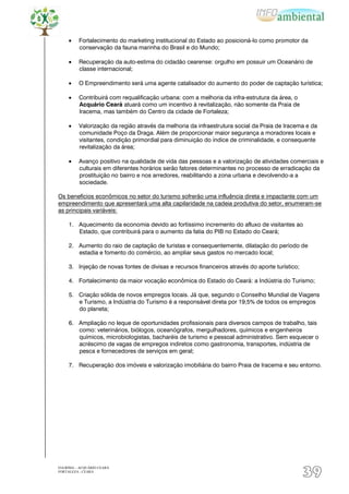 Fortalecimento do marketing institucional do Estado ao posicioná-lo como promotor da
          conservação da fauna marinha do Brasil e do Mundo;

          Recuperação da auto-estima do cidadão cearense: orgulho em possuir um Oceanário de
          classe internacional;

          O Empreendimento será uma agente catalisador do aumento do poder de captação turística;

          Contribuirá com requalificação urbana: com a melhoria da infra-estrutura da área, o
          Acquário Ceará atuará como um incentivo à revitalização, não somente da Praia de
          Iracema, mas também do Centro da cidade de Fortaleza;

          Valorização da região através da melhoria da infraestrutura social da Praia de Iracema e da
          comunidade Poço da Draga. Além de proporcionar maior segurança a moradores locais e
          visitantes, condição primordial para diminuição do índice de criminalidade, e consequente
          revitalização da área;

          Avanço positivo na qualidade de vida das pessoas e a valorização de atividades comerciais e
          culturais em diferentes horários serão fatores determinantes no processo de erradicação da
          prostituição no bairro e nos arredores, reabilitando a zona urbana e devolvendo-a a
          sociedade.

Os benefícios econômicos no setor do turismo sofrerão uma influência direta e impactante com um
empreendimento que apresentará uma alta capilaridade na cadeia produtiva do setor, enumeram-se
as principais variáveis:

     1. Aquecimento da economia devido ao fortíssimo incremento do afluxo de visitantes ao
        Estado, que contribuirá para o aumento da fatia do PIB no Estado do Ceará;

     2. Aumento do raio de captação de turistas e consequentemente, dilatação do período de
        estadia e fomento do comércio, ao ampliar seus gastos no mercado local;

     3. Injeção de novas fontes de divisas e recursos financeiros através do aporte turístico;

     4. Fortalecimento da maior vocação econômica do Estado do Ceará: a Indústria do Turismo;

     5. Criação sólida de novos empregos locais. Já que, segundo o Conselho Mundial de Viagens
        e Turismo, a Indústria do Turismo é a responsável direta por 19,5% de todos os empregos
        do planeta;

     6. Ampliação no leque de oportunidades profissionais para diversos campos de trabalho, tais
        como: veterinários, biólogos, oceanógrafos, mergulhadores, químicos e engenheiros
        químicos, microbiologistas, bacharéis de turismo e pessoal administrativo. Sem esquecer o
        acréscimo de vagas de empregos indiretos como gastronomia, transportes, indústria de
        pesca e fornecedores de serviços em geral;

     7. Recuperação dos imóveis e valorização imobiliária do bairro Praia de Iracema e seu entorno.




EIA/RIMA – ACQUÁRIO CEARÁ
FORTALEZA - CEARÁ
                                                                                                 39
 