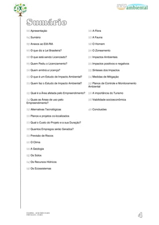 Sumário
02 Apresentação                                 26 A Flora

04 Sumário                                      27 A Fauna

05 Anexos ao EIA-RIA                            28 O Homem

07 O que diz a Lei Brasileira?                  30 O Zoneamento

08 O que está sendo Licenciado?                 31 Impactos Ambientais

09 Quem Pediu o Licenciamento?                  32 Impactos positivos e negativos

10 Quem emitirá a Licença?                      33 Sínteses dos Impactos

11 O que é um Estudo de Impacto Ambiental?      34 Medidas de Mitigação

12 Quem faz o Estudo de Impacto Ambiental?      35 Planos de Controle e Monitoramento
                                                Ambiental

13 Qual é a Área afetada pelo Empreendimento?   36 A importância do Turismo

14 Quais as Áreas de uso pelo                   38 Viabilidade socioeconômica
Empreendimento?

15 Alternativas Tecnológicas                    40 Conclusões

16 Planos e projetos co-localizados

17 Qual o Custo do Projeto e a sua Duração?

18 Quantos Empregos serão Gerados?

19 Previsão de Riscos

21 O Clima

22 A Geologia

23 Os Solos

24 Os Recursos Hídricos

25 Os Ecossistemas




EIA/RIMA – ACQUÁRIO CEARÁ
FORTALEZA - CEARÁ
                                                                                        4
 