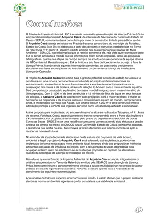 Conclusões
O Estudo de Impacto Ambiental - EIA é o estudo necessário para obtenção da Licença Prévia (LP) do
empreendimento denominado Acquário Ceará, de interesse da Secretaria do Turismo do Estado do
Ceará – SETUR, contratante dessa consultoria por meio da construtora licitada para edificar a obra.
O Acquário Ceará almeja se instalar na Praia de Iracema, zona urbana do município de Fortaleza,
Estado do Ceará. Este EIA foi elaborado a partir das diretrizes e instruções estabelecidas no Termo
de Referência nº 3120/2011- DICOP/GECON, emitido pela Superintendência Estadual do Meio
Ambiente – SEMACE. Isso não implica que foi restrito somente a ele, haja vista que o conteúdo deste
EIA foi sendo ampliado à medida que as informações foram sendo coletadas, tanto nas pesquisas
bibliográficas, quanto nas etapas de campo, sempre de acordo com a experiência da equipe técnica
da INFOambiental. Ressalta-se que o EIA se limitou a esta fase de licenciamento, ou seja: a fase de
Licença Prévia, ficando ainda algumas informações pendentes, as quais serão devidamente
elucidadas nas fases subseqüentes do licenciamento concernentes a Licença de Instalação e
Licença de Operação.

O Projeto do Acquário Ceará tem como base o grande potencial turístico do estado do Ceará e se
constituirá em uma mostra permanente e renovável de educação ambiental associada ao
entretenimento, apresentando de uma forma interativa e envolvente aspectos relacionados a
preservação dos mares e da biosfera, através da relação do homem com o meio ambiente aquático.
Será composto por um aquário explanativo de classe mundial integrado a um museu interativo de
última geração. Com 21.500 m² de área construída e 15 milhões de litros de água em seus tanques
de exibição, o Acquário Ceará, de acordo com suas projeções, será o maior do Brasil, o maior do
hemisfério sul do planeta e da América Latina e o terceiro maior aquário do mundo. Compreenderá,
ainda, a implantação da Praça das Águas, que deverá possuir 4.252 m2 e será construída entre a
edificação principal e a Ponte dos Ingleses, servindo como um acesso qualificado e espetacular.

A área proposta para implantação do empreendimento localiza-se na Rua dos Tabajaras, nº 11, Praia
de Iracema, Fortaleza, Ceará, especificamente no trecho compreendido entre a Ponte dos Ingleses e
a Ponte Metálica. Foi ocupada, anteriormente, pelo prédio do Departamento Nacional de Obras
Contra as Secas - DNOCS e por uma residência com ponto comercial, tendo sido efetuada a cessão
onerosa do terreno do prédio do DNOCS para o Governo do Estado do Ceará, bem como adquirida
a residência que existia na área. Tais imóveis já foram demolidos e o terreno encontra-se apto a
receber as novas estruturas.

No entender da equipe técnica de elaboração deste estudo sob os pontos de vista técnico,
ambiental e legal: o projeto do Acquário Ceará está adequado a área pleiteada, podendo ser
implantado de forma integrada ao meio ambiente local, havendo ainda que proporcionar melhorias
ambientais nas áreas de influência do projeto, com a recuperação de áreas degradadas pela
ocupação anterior, além de adaptarem-se às mudanças propostas no capítulo de alternativas
quando da solicitação da Licença de Instalação do projeto.

Ressalta-se que este Estudo de Impacto Ambiental do Acquário Ceará cumpriu integralmente os
critérios estabelecidos no Termo de Referência emitido pela SEMACE para obtenção da Licença
Prévia, bem como houve o comprometimento de toda a equipe multidisciplinar no sentido de adotar
práticas de elevado rigor técnico avaliativo. Portanto, o estudo aponta para a necessidade de
atendimento às seguintes recomendações:

Após análise de todos os aspectos abordados neste estudo, é válido afirmar que o projeto analisado
atende às normas ambientais vigentes e que foi constatada sua viabilidade ambiental.




EIA/RIMA – ACQUÁRIO CEARÁ
FORTALEZA - CEARÁ
                                                                                           40
 