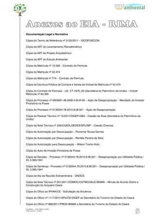 Anexos ao EIA - RIMA
Documentação Legal e Normativa

Cópia do Termo de Referência nº 3120/2011 – DICOP/GECON

Cópia da ART do Levantamento Planialtimétrico

Cópia da ART do Projeto Arquitetônico

Cópia da ART do Estudo Ambiental

Cópia da Matrícula nº 15.593 – Contrato de Permuta

Cópia da Matrícula nº 52.474

Cópia da Matrícula nº 774 – Contrato de Permuta

Cópia de Escritura Pública de Compra e Venda de Imóvel de Matrícula nº 52.474

Cópia do Contrato de Permuta – LIV. CT-19/FL-20 (Secretária do Patrimônio da União) – Imóvel
Matricula nº 64.365

Cópia do Processo nº 0003001-49.2009.4.05.8100 – Ação de Desapropriação – Mandado de Imissão
Provisória na Posse

Cópia do Processo nº 0130344-78.2010.8.06.001 – Ação de Desapropriação

Cópia do Parecer Técnico nº 15/2011/DIGEP-GBA – Cessão de Área (Secretária do Patrimônio da
União)

Cópia da Nota Técnica nº 256/CGADL/DEDES/SPU/MP – Cessão Onerosa

Cópia de Autorização par Desocupação – Florismar Sousa Gomes

Cópia de Autorização par Desocupação – Renilde Pereira da Silva

Cópia de Autorização para Desocupação – Wilson Toshio Kido

Cópia do Auto de Imissão Provisória de Posse

Cópia de Decisão – Processo nº 0130344-78.2010.8.06.001 – Desapropriação por Utilidade Pública /
DL 3.365/1941

Cópia de Sentença - Processo nº 0130344-78.2010.8.06.001 – Desapropriação por Utilidade Pública /
DL 3.365/1941

Cópia da Ata da Reunião Extraordinária – DNOCS

Cópia da Nota Técnica nº 051/2011/COMOC/CGTMO/DILIC/IBAMA – Minuta de Acordo Sobre a
Construção do Acquário Ceará

Cópia do Ofício ao IPHAN/CE - Solicitação de Anuência

Cópia do Ofício nº 1117/2011/SPU/CE-DIGEP ao Secretário do Turismo do Estado do Ceará

Cópia do Ofício nº 689/2011/PRESI-IBAMA a Secretária do Turismo do Estado do Ceará
EIA/RIMA – ACQUÁRIO CEARÁ
FORTALEZA - CEARÁ
                                                                                          5
 