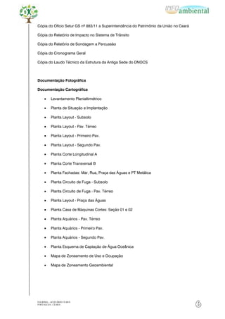 Cópia do Ofício Setur GS nº 883/11 a Superintendência do Patrimônio da União no Ceará

Cópia do Relatório de Impacto no Sistema de Trânsito

Cópia do Relatório de Sondagem a Percussão

Cópia do Cronograma Geral

Cópia do Laudo Técnico da Estrutura da Antiga Sede do DNOCS



Documentação Fotográfica

Documentação Cartográfica

          Levantamento Planialtimétrico

          Planta de Situação e Implantação

          Planta Layout - Subsolo

          Planta Layout - Pav. Térreo

          Planta Layout - Primeiro Pav.

          Planta Layout - Segundo Pav.

          Planta Corte Longitudinal A

          Planta Corte Transversal B

          Planta Fachadas: Mar, Rua, Praça das Águas e PT Metálica

          Planta Circuito de Fuga - Subsolo

          Planta Circuito de Fuga - Pav. Térreo

          Planta Layout - Praça das Águas

          Planta Casa de Máquinas Cortes: Seção 01 e 02

          Planta Aquários - Pav. Térreo

          Planta Aquários - Primeiro Pav.

          Planta Aquários - Segundo Pav.

          Planta Esquema de Captação de Água Oceânica

          Mapa de Zoneamento de Uso e Ocupação

          Mapa de Zoneamento Geoambiental




EIA/RIMA – ACQUÁRIO CEARÁ
FORTALEZA - CEARÁ
                                                                                        6
 