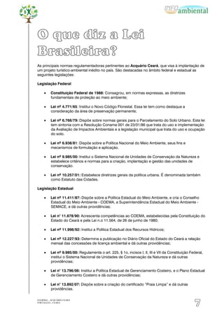 O que diz a Lei
Brasileira?
As principais normas regulamentadoras pertinentes ao Acquário Ceará, que visa à implantação de
um projeto turístico-ambiental inédito no país. São destacadas no âmbito federal e estadual as
seguintes legislações:

Legislação Federal

          Constituição Federal de 1988: Consagrou, em normas expressas, as diretrizes
          fundamentais de proteção ao meio ambiente;

          Lei nº 4.771/65: Institui o Novo Código Florestal. Essa lei tem como destaque a
          consideração da área de preservação permanente;

          Lei nº 6.766/79: Dispõe sobre normas gerais para o Parcelamento do Solo Urbano. Esta lei
          tem sintonia com a Resolução Conama 001 de 23/01/86 que trata do uso e implementação
          da Avaliação de Impactos Ambientais e a legislação municipal que trata do uso e ocupação
          do solo.

          Lei nº 6.938/81: Dispõe sobre a Política Nacional do Meio Ambiente, seus fins e
          mecanismos de formulação e aplicação.

          Lei nº 9.985/00: Institui o Sistema Nacional de Unidades de Conservação da Natureza e
          estabelece critérios e normas para a criação, implantação e gestão das unidades de
          conservação.

          Lei nº 10.257/01: Estabelece diretrizes gerais da política urbana. É denominada também
          como Estatuto das Cidades.

Legislação Estadual

          Lei nº 11.411/87: Dispõe sobre a Política Estadual do Meio Ambiente, e cria o Conselho
          Estadual do Meio Ambiente - COEMA, a Superintendência Estadual do Meio Ambiente -
          SEMACE, e dá outras providências;

          Lei n° 11.678/90: Acrescenta competências ao COEMA, estabelecidas pela Constituição do
          Estado do Ceará e pela Lei n.o 11.564, de 26 de junho de 1980;

          Lei nº 11.996/92: Institui a Política Estadual dos Recursos Hídricos;

          Lei nº 12.227/93: Determina a publicação no Diário Oficial do Estado do Ceará a relação
          mensal das concessões de licença ambiental e dá outras providências;

          Lei nº 9.985/00: Regulamenta o art. 225, § 1o, incisos I, II, III e VII da Constituição Federal,
          institui o Sistema Nacional de Unidades de Conservação da Natureza e dá outras
          providências;

          Lei n° 13.796/06: Institui a Política Estadual de Gerenciamento Costeiro, e o Plano Estadual
          de Gerenciamento Costeiro e dá outras providências;

          Lei n° 13.892/07: Dispõe sobre a criação do certificado “Praia Limpa” e dá outras
          providências.

EIA/RIMA – ACQUÁRIO CEARÁ
FORTALEZA - CEARÁ
                                                                                                    7
 