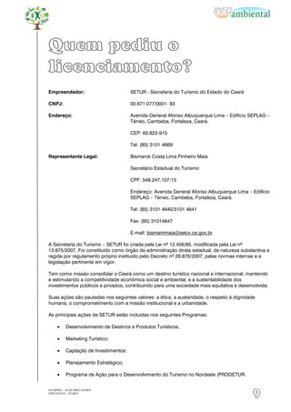 Quem pediu o
licenciamento?
Empreendedor:                          SETUR - Secretaria do Turismo do Estado do Ceará

CNPJ:                                  00.671.077/0001- 93

Endereço:                              Avenida General Afonso Albuquerque Lima – Edifício SEPLAG –
                                       Térreo, Cambeba, Fortaleza, Ceará.

                                       CEP: 60.822-915

                                       Tel: (85) 3101 4669

Representante Legal:                   Bismarck Costa Lima Pinheiro Maia

                                       Secretário Estadual do Turismo

                                       CPF: 548.247.107-15

                                       Endereço: Avenida General Afonso Albuquerque Lima – Edifício
                                       SEPLAG – Térreo, Cambeba, Fortaleza, Ceará.

                                       Tel: (85) 3101 4640/3101 4641

                                       Fax: (85) 31014647

                                       E-mail: bismarkmaia@setur.ce.gov.br

A Secretaria do Turismo – SETUR foi criada pela Lei nº 12.456/95, modificada pela Lei nº
13.875/2007. Foi constituído como órgão da administração direta estadual, de natureza substantiva e
regida por regulamento próprio instituído pelo Decreto nº 28.876/2007, pelas normas internas e a
legislação pertinente em vigor.

Tem como missão consolidar o Ceará como um destino turístico nacional e internacional, mantendo
e estimulando a competitividade econômica social e ambiental, e a sustentabilidade dos
investimentos públicos e privados, contribuindo para uma sociedade mais equitativa e desenvolvida.

Suas ações são pautadas nos seguintes valores: a ética, a austeridade, o respeito à dignidade
humana, o comprometimento com a missão institucional e a urbanidade.

As principais ações da SETUR estão incluídas nos seguintes Programas:

          Desenvolvimento de Destinos e Produtos Turísticos;

          Marketing Turístico;

          Captação de Investimentos;

          Planejamento Estratégico;

          Programa de Ação para o Desenvolvimento do Turismo no Nordeste (PRODETUR.


EIA/RIMA – ACQUÁRIO CEARÁ
FORTALEZA - CEARÁ
                                                                                            9
 