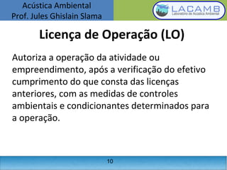 Acústica Ambiental
Prof. Jules Ghislain Slama
10
Licença de Operação (LO)
Autoriza a operação da atividade ou
empreendimento, após a verificação do efetivo
cumprimento do que consta das licenças
anteriores, com as medidas de controles
ambientais e condicionantes determinados para
a operação.
 