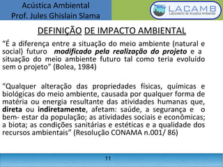 Acústica Ambiental
Prof. Jules Ghislain Slama
11
“É a diferença entre a situação do meio ambiente (natural e
social) futuro modificado pela realização do projeto e a
situação do meio ambiente futuro tal como teria evoluído
sem o projeto” (Bolea, 1984)
“Qualquer alteração das propriedades físicas, químicas e
biológicas do meio ambiente, causada por qualquer forma de
matéria ou energia resultante das atividades humanas que,
direta ou indiretamente, afetam: saúde, a segurança e o
bem- estar da população; as atividades sociais e econômicas;
a biota; as condições sanitárias e estéticas e a qualidade dos
recursos ambientais” (Resolução CONAMA n.001/ 86)
DEFINIÇÃO DE IMPACTO AMBIENTAL
11
 