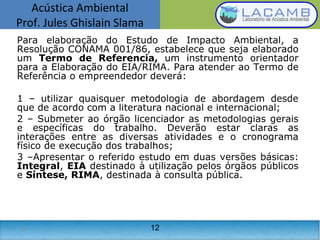 Acústica Ambiental
Prof. Jules Ghislain Slama
12
Para elaboração do Estudo de Impacto Ambiental, a
Resolução CONAMA 001/86, estabelece que seja elaborado
um Termo de Referencia, um instrumento orientador
para a Elaboração do EIA/RIMA. Para atender ao Termo de
Referência o empreendedor deverá:
1 – utilizar quaisquer metodologia de abordagem desde
que de acordo com a literatura nacional e internacional;
2 – Submeter ao órgão licenciador as metodologias gerais
e específicas do trabalho. Deverão estar claras as
interações entre as diversas atividades e o cronograma
físico de execução dos trabalhos;
3 –Apresentar o referido estudo em duas versões básicas:
Integral, EIA destinado à utilização pelos órgãos públicos
e Síntese, RIMA, destinada à consulta pública.
12
 