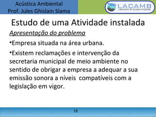 Acústica Ambiental
Prof. Jules Ghislain Slama
18
Apresentação do problema
•Empresa situada na área urbana.
•Existem reclamações e intervenção da
secretaria municipal de meio ambiente no
sentido de obrigar a empresa a adequar a sua
emissão sonora a níveis compatíveis com a
legislação em vigor.
Estudo de uma Atividade instalada
18
 