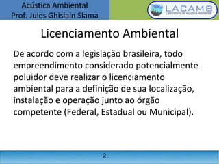 Acústica Ambiental
Prof. Jules Ghislain Slama
2
Licenciamento Ambiental
De acordo com a legislação brasileira, todo
empreendimento considerado potencialmente
poluidor deve realizar o licenciamento
ambiental para a definição de sua localização,
instalação e operação junto ao órgão
competente (Federal, Estadual ou Municipal).
 