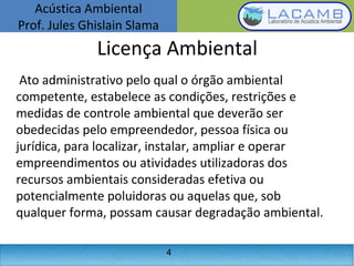 Acústica Ambiental
Prof. Jules Ghislain Slama
4
Licença Ambiental
Ato administrativo pelo qual o órgão ambiental
competente, estabelece as condições, restrições e
medidas de controle ambiental que deverão ser
obedecidas pelo empreendedor, pessoa física ou
jurídica, para localizar, instalar, ampliar e operar
empreendimentos ou atividades utilizadoras dos
recursos ambientais consideradas efetiva ou
potencialmente poluidoras ou aquelas que, sob
qualquer forma, possam causar degradação ambiental.
 