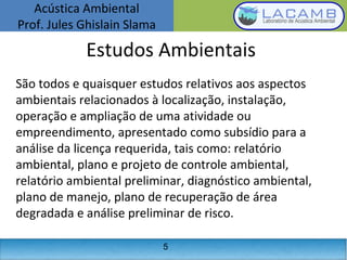 Acústica Ambiental
Prof. Jules Ghislain Slama
5
Estudos Ambientais
São todos e quaisquer estudos relativos aos aspectos
ambientais relacionados à localização, instalação,
operação e ampliação de uma atividade ou
empreendimento, apresentado como subsídio para a
análise da licença requerida, tais como: relatório
ambiental, plano e projeto de controle ambiental,
relatório ambiental preliminar, diagnóstico ambiental,
plano de manejo, plano de recuperação de área
degradada e análise preliminar de risco.
 
