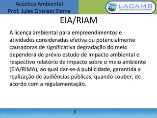 Acústica Ambiental
Prof. Jules Ghislain Slama
6
EIA/RIAM
A licença ambiental para empreendimentos e
atividades consideradas efetiva ou potencialmente
causadoras de significativa degradação do meio
dependerá de prévio estudo de impacto ambiental e
respectivo relatório de impacto sobre o meio ambiente
(EIA/RIMA), ao qual dar-se-á publicidade, garantida a
realização de audiências públicas, quando couber, de
acordo com a regulamentação.
 