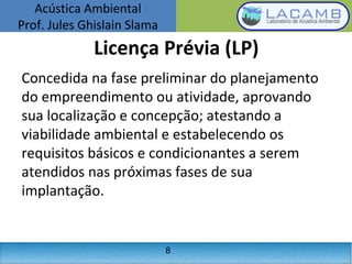 Acústica Ambiental
Prof. Jules Ghislain Slama
8
Licença Prévia (LP)
Concedida na fase preliminar do planejamento
do empreendimento ou atividade, aprovando
sua localização e concepção; atestando a
viabilidade ambiental e estabelecendo os
requisitos básicos e condicionantes a serem
atendidos nas próximas fases de sua
implantação.
 