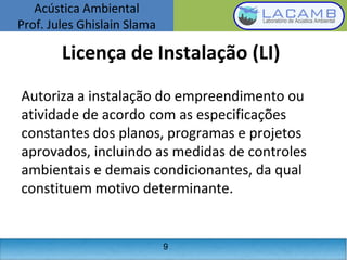 Acústica Ambiental
Prof. Jules Ghislain Slama
9
Licença de Instalação (LI)
Autoriza a instalação do empreendimento ou
atividade de acordo com as especificações
constantes dos planos, programas e projetos
aprovados, incluindo as medidas de controles
ambientais e demais condicionantes, da qual
constituem motivo determinante.
 
