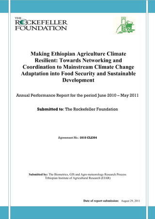 Making Ethiopian Agriculture Climate
      Resilient: Towards Networking and
  Coordination to Mainstream Climate Change
  Adaptation into Food Security and Sustainable
                  Development

Annual Performance Report for the period June 2010 – May 2011


            Submitted to: The Rockefeller Foundation




                           Agreement No.: 2010 CLI304




      Submitted by: The Biometrics, GIS and Agro meteorology Research Process
                 Ethiopian Institute of Agricultural Research (EIAR)




                                             Date of report submission: August 29, 2011
 