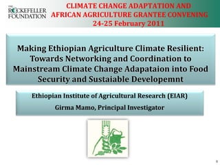 CLIMATE CHANGE ADAPTATION AND
          AFRICAN AGRICULTURE GRANTEE CONVENING
                    24-25 February 2011


 Making Ethiopian Agriculture Climate Resilient:
   Towards Networking and Coordination to
Mainstream Climate Change Adapataion into Food
     Security and Sustaiable Developemnt
    Ethiopian Institute of Agricultural Research (EIAR)
           Girma Mamo, Principal Investigator




                                                          0
 