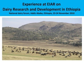 Experience at EIAR on  Dairy Research and Development in Ethiopia  National dairy forum, Addis Ababa, Ethiopia, 23-24 November 2010  