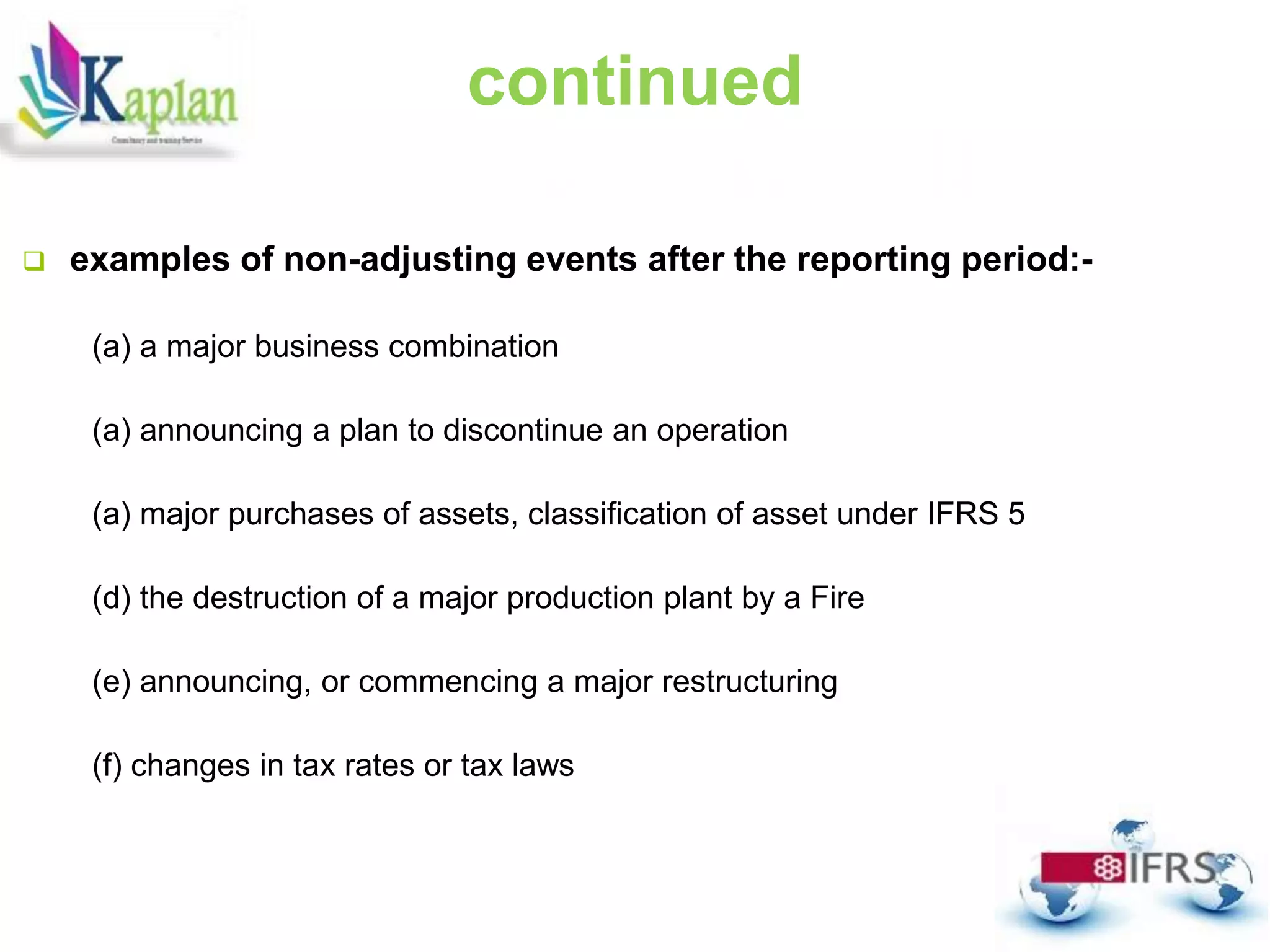 continued
 examples of non-adjusting events after the reporting period:-
(a) a major business combination
(a) announcing a plan to discontinue an operation
(a) major purchases of assets, classification of asset under IFRS 5
(d) the destruction of a major production plant by a Fire
(e) announcing, or commencing a major restructuring
(f) changes in tax rates or tax laws
 