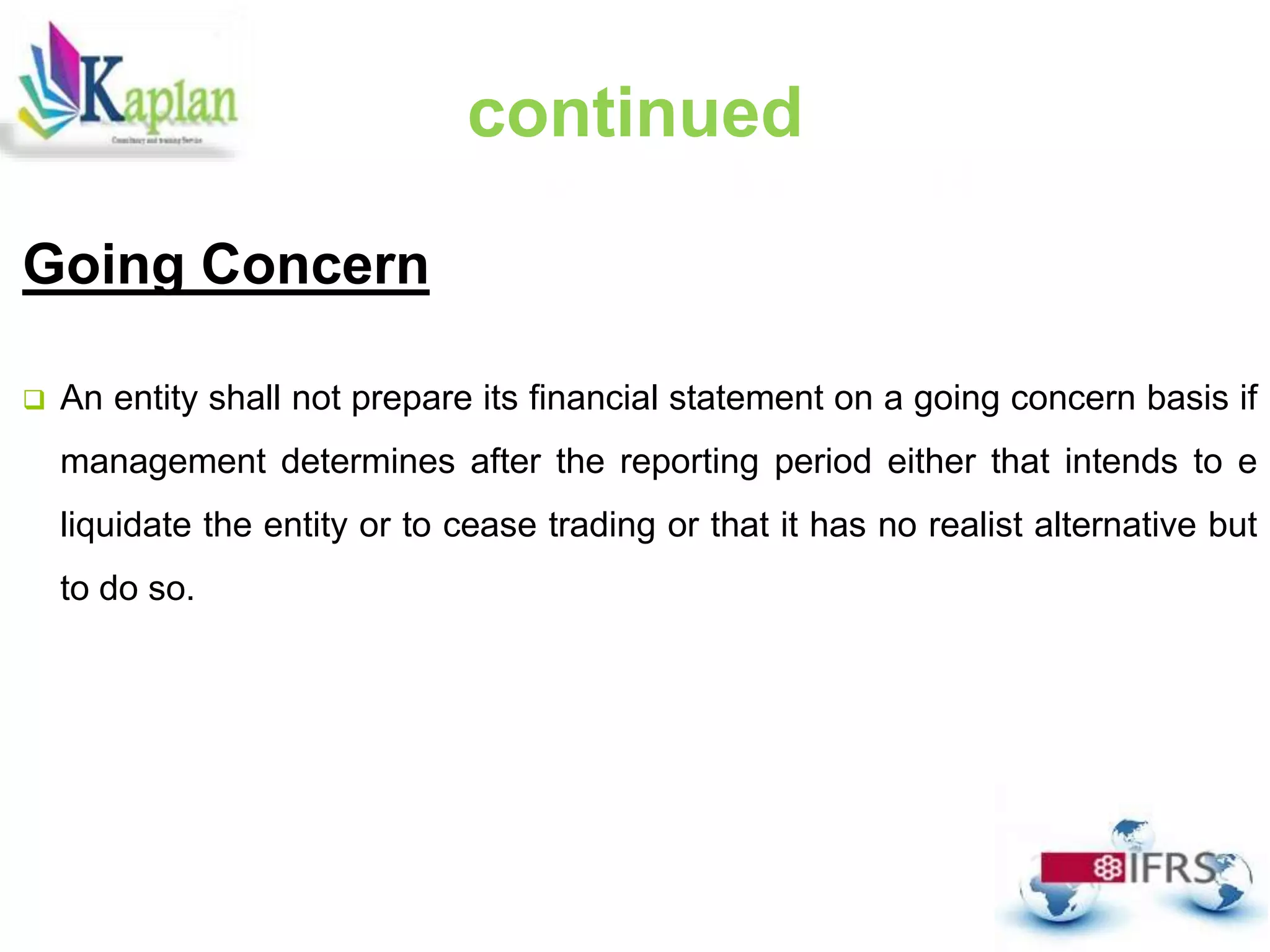 Going Concern
 An entity shall not prepare its financial statement on a going concern basis if
management determines after the reporting period either that intends to e
liquidate the entity or to cease trading or that it has no realist alternative but
to do so.
continued
 