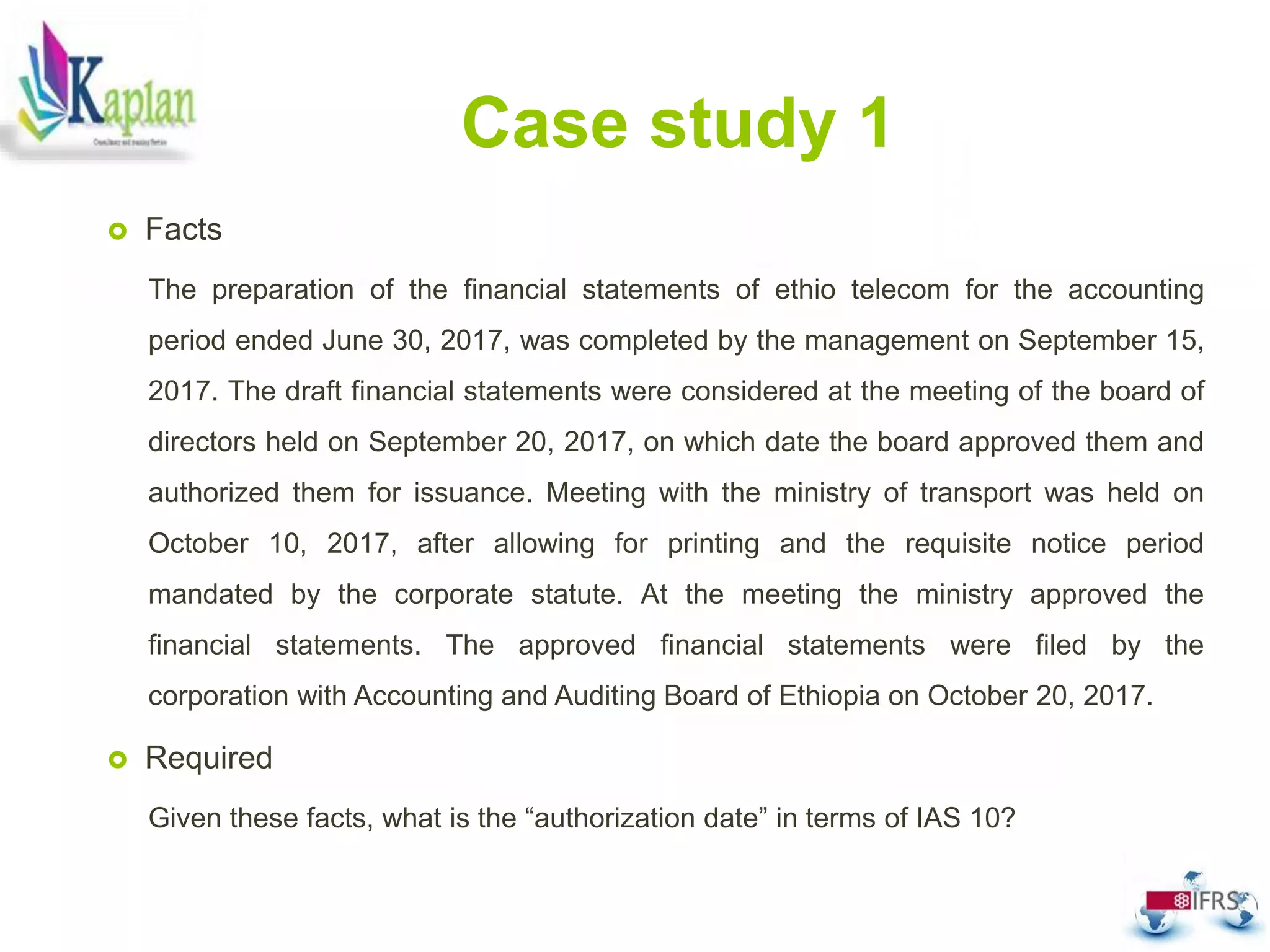 Case study 1
 Facts
The preparation of the financial statements of ethio telecom for the accounting
period ended June 30, 2017, was completed by the management on September 15,
2017. The draft financial statements were considered at the meeting of the board of
directors held on September 20, 2017, on which date the board approved them and
authorized them for issuance. Meeting with the ministry of transport was held on
October 10, 2017, after allowing for printing and the requisite notice period
mandated by the corporate statute. At the meeting the ministry approved the
financial statements. The approved financial statements were filed by the
corporation with Accounting and Auditing Board of Ethiopia on October 20, 2017.
 Required
Given these facts, what is the “authorization date” in terms of IAS 10?
 