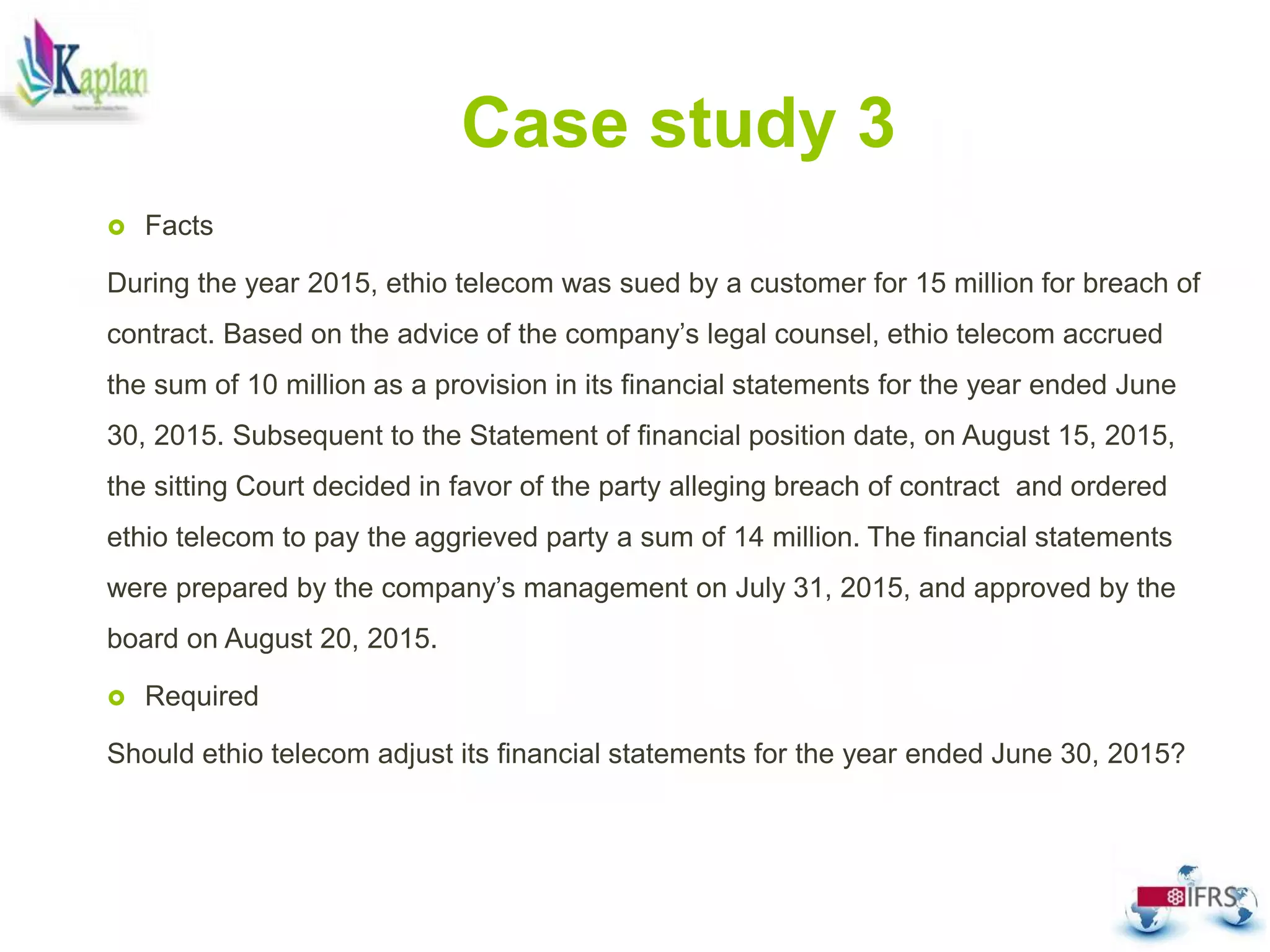 Case study 3
 Facts
During the year 2015, ethio telecom was sued by a customer for 15 million for breach of
contract. Based on the advice of the company’s legal counsel, ethio telecom accrued
the sum of 10 million as a provision in its financial statements for the year ended June
30, 2015. Subsequent to the Statement of financial position date, on August 15, 2015,
the sitting Court decided in favor of the party alleging breach of contract and ordered
ethio telecom to pay the aggrieved party a sum of 14 million. The financial statements
were prepared by the company’s management on July 31, 2015, and approved by the
board on August 20, 2015.
 Required
Should ethio telecom adjust its financial statements for the year ended June 30, 2015?
 