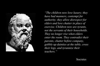 “ The children now love luxury; they have bad manners, contempt for authority; they allow disrespect for elders and love chatter in place of exercise. Children now are tyrants, not the servants of their households. They no longer rise when elders enter the room. They contradict their parents, chatter before company, gobble up dainties at the table, cross their legs, and tyrannize their teachers.”   Socrates 