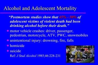 Alcohol and Adolescent Mortality “ Postmortem studies show that  45% - 50%  of adolescent victims of violent death had been drinking alcohol before their death.” motor vehicle crashes: driver, passenger, pedestrian, motorcycle, ATV, PWC, snowmobiles unintentional injury: drowning, fire, falls homicide suicide Ref:  J Stud Alcohol  1985;46:228-231 