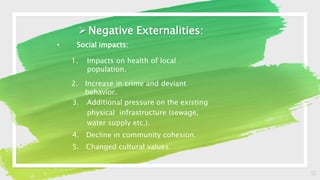 12
Negative Externalities:
• Social impacts:
1. Impacts on health of local
population.
2. Increase in crime and deviant
behavior.
3. Additional pressure on the existing
physical infrastructure (sewage,
water supply etc.).
4. Decline in community cohesion.
5. Changed cultural values.
 