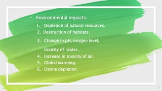 13
• Environmental impacts:
1. Depletion of natural resources.
2. Destruction of habitats.
3. Change in pH, oxygen level,
toxicity of water.
4. Increase in toxicity of air.
5. Global warming.
6. Ozone depletion.
 