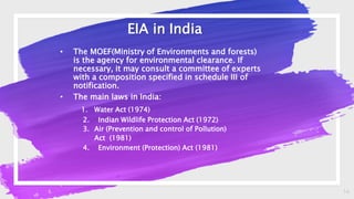 14
EIA in India
• The MOEF(Ministry of Environments and forests)
is the agency for environmental clearance. If
necessary, it may consult a committee of experts
with a composition specified in schedule III of
notification.
• The main laws in India:
1. Water Act (1974)
2. Indian Wildlife Protection Act (1972)
3. Air (Prevention and control of Pollution)
Act (1981)
4. Environment (Protection) Act (1981)
 
