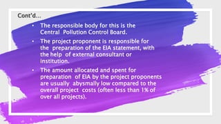 • The responsible body for this is the
Central Pollution Control Board.
• The project proponent is responsible for
the preparation of the EIA statement, with
the help of external consultant or
institution.
• The amount allocated and spent for
preparation of EIA by the project proponents
are usually abysmally low compared to the
overall project costs (often less than 1% of
over all projects).
Cont’d…
 