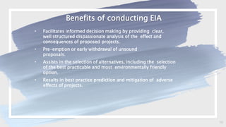 16
Benefits of conducting EIA
• Facilitates informed decision making by providing clear,
well structured dispassionate analysis of the effect and
consequences of proposed projects.
• Pre-emption or early withdrawal of unsound
proposals.
• Assists in the selection of alternatives, including the selection
of the best practicable and most environmentally friendly
option.
• Results in best practice prediction and mitigation of adverse
effects of projects.
 