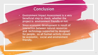 17
Conclusion
• Environment Impact Assessment is a very
beneficial step to check, whether the
project is environment friendly or not.
• Since economic development is result of
interaction between natural resources
and technology supported by designed
for people, so all human activity should
be economic, social and environment
friendly.
 
