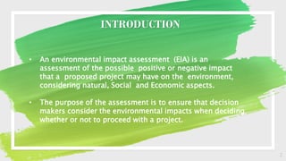 2
INTRODUCTION
• An environmental impact assessment (EIA) is an
assessment of the possible positive or negative impact
that a proposed project may have on the environment,
considering natural, Social and Economic aspects.
• The purpose of the assessment is to ensure that decision
makers consider the environmental impacts when deciding
whether or not to proceed with a project.
 