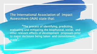 3
The International Association of Impact
Assessment (IAIA) state that:
“The process of identifying, predicting,
evaluating and mitigating the biophysical, social, and
other relevant effects of development proposals prior
to major decisions being taken and commitments
made”.
 