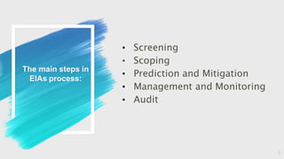 The main steps in
EIAs process:
• Screening
• Scoping
• Prediction and Mitigation
• Management and Monitoring
• Audit
5
 
