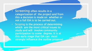 6
• Screening often results in a
categorization of the project and from
this a decision is made on whether or
not a full EIA is to be carried out.
• Scoping is the process of determining
which are the most critical issues to
study and will involve community
participation to some degree. It is at
this early stage that EIA can most
strongly influence the outline proposal
 