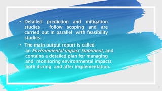 7
• Detailed prediction and mitigation
studies follow scoping and are
carried out in parallel with feasibility
studies.
• The main output report is called
an Environmental Impact Statement, and
contains a detailed plan for managing
and monitoring environmental impacts
both during and after implementation.
 