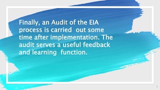 8
Finally, an Audit of the EIA
process is carried out some
time after implementation. The
audit serves a useful feedback
and learning function.
 