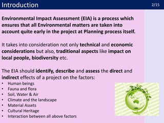 Introduction
Environmental Impact Assessment (EIA) is a process which
ensures that all Environmental matters are taken into
account quite early in the project at Planning process itself.
It takes into consideration not only technical and economic
considerations but also, traditional aspects like impact on
local people, biodiversity etc.
The EIA should identify, describe and assess the direct and
indirect effects of a project on the factors:
• Human beings
• Fauna and flora
• Soil, Water & Air
• Climate and the landscape
• Material Assets
• Cultural Heritage
• Interaction between all above factors
2/15
 