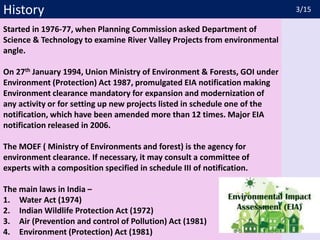 History
Started in 1976-77, when Planning Commission asked Department of
Science & Technology to examine River Valley Projects from environmental
angle.
On 27th January 1994, Union Ministry of Environment & Forests, GOI under
Environment (Protection) Act 1987, promulgated EIA notification making
Environment clearance mandatory for expansion and modernization of
any activity or for setting up new projects listed in schedule one of the
notification, which have been amended more than 12 times. Major EIA
notification released in 2006.
The MOEF ( Ministry of Environments and forest) is the agency for
environment clearance. If necessary, it may consult a committee of
experts with a composition specified in schedule III of notification.
The main laws in India –
1. Water Act (1974)
2. Indian Wildlife Protection Act (1972)
3. Air (Prevention and control of Pollution) Act (1981)
4. Environment (Protection) Act (1981)
3/15
 