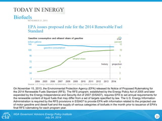 NGA Governors' Advisors Energy Policy Institute
July 24, 2014 23
On November 15, 2013, the Environmental Protection Agency (EPA) released its Notice of Proposed Rulemaking for
the 2014 Renewable Fuels Standard (RFS). The RFS program, established by the Energy Policy Act of 2005 and later
expanded by the Energy Independence and Security Act of 2007 (EISA07), requires EPA to set annual requirements for
the renewable content of liquid fuels that may differ from a set of targets specified by law. The U.S. Energy Information
Administration is required by the RFS provisions in EISA07 to provide EPA with information related to the projected use
of motor gasoline and diesel fuel and the supply of various categories of biofuels in the month prior to issuance of EPA's
final RFS rulemaking for each program year.
Biofuels
 