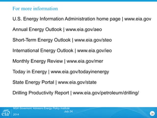 For more information
NGA Governors' Advisors Energy Policy Institute
July 24,
2014 26
U.S. Energy Information Administration home page | www.eia.gov
Annual Energy Outlook | www.eia.gov/aeo
Short-Term Energy Outlook | www.eia.gov/steo
International Energy Outlook | www.eia.gov/ieo
Monthly Energy Review | www.eia.gov/mer
Today in Energy | www.eia.gov/todayinenergy
State Energy Portal | www.eia.gov/state
Drilling Productivity Report | www.eia.gov/petroleum/drilling/
 