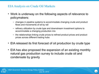 EIAAnalysis on Crude Oil Markets
• Work is underway on the following aspects of relevance to
policymakers:
– changes in pipeline systems to accommodate changing crude and product
flows and movements of oil by rail
– refinery utilization by crude type and downstream investment options to
accommodate a changing production mix
– the relationships linking crude prices to refined product prices and product
prices across different trading hubs
• EIA released its first forecast of oil production by crude type
• EIA has also proposed the expansion of an existing monthly
natural gas production survey to include crude oil and
condensate by gravity
NGA Governors' Advisors Energy Policy Institute
July 24, 2014 28
 