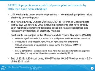 NGA Governors' Advisors Energy Policy Institute
July 24, 2014 30
• U.S. coal plants under economic pressure - low natural gas prices , slow
electricity demand growth
• The Annual Energy Outlook 2014 (AEO2014) Reference Case projects
that 60 GW will retire by 2020 (including retirements that have already
been reported); retirement decisions based on relative economics and
regulatory environment of electricity markets
• Coal plants are subject to the Mercury and Air Toxics Standards (MATS)
- requires significant reduction in mercury, acid gases, and toxic metals emissions
- scheduled to take effect in April 2015, or April 2016 with extensions
- 90% of retirements are projected to occur by the first full year of MATS
enforcement
- MATS compliance - all coal plants must have flue gas desulfurization equipment
(scrubbers) or dry sorbent injection systems installed by 2016
• End of 2012: 1,308 coal units, 310 GW (after 10.2 GW retirements = 3.2%
of the 2011 total)
AEO2014 projects more coal-fired power plant retirements by
2016 than have been scheduled
 