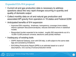 Expanded EIA-914 proposal
NGA Governors' Advisors Energy Policy Institute
July 24, 2014 35
• Current oil and gas production data is necessary to address
questions about the very rapid changes occurring in quantity and
quality of domestic output
• Collect monthly data on oil and natural gas production and
associated API gravity from operators in 19 states and Federal GOM
• Anticipated benefits of 914 expansion
– Improves EIA’s reporting: timeliness, transparency, coverage (more states),
informs upstream discussions/analyses, reduces estimation errors in statistical
models
– Respondent burden expected to be modest: roughly 500 respondents out of a
10,000-12,000 producer universe; electronic (web portal) interface
• Inadequacy of existing tools
– GWPC National Gateway, even with EIA help, is still subject to the same state
lags and consistency limitations
– EIA Drilling Productivity Report (DPR) is an estimate based on a set of
assumptions, not a survey of actual production trends
 