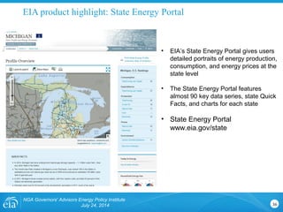 EIA product highlight: State Energy Portal
NGA Governors' Advisors Energy Policy Institute
July 24, 2014 36
• EIA’s State Energy Portal gives users
detailed portraits of energy production,
consumption, and energy prices at the
state level
• The State Energy Portal features
almost 90 key data series, state Quick
Facts, and charts for each state
• State Energy Portal
www.eia.gov/state
 
